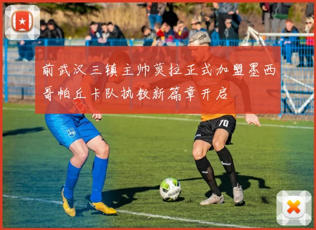 前武汉三镇主帅莫拉正式加盟墨西哥帕丘卡队执教新篇章开启
