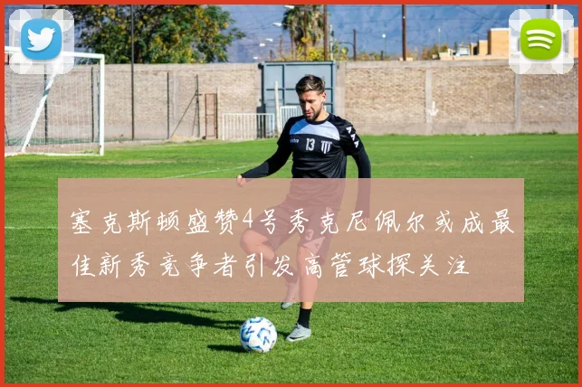 塞克斯顿盛赞4号秀克尼佩尔或成最佳新秀竞争者引发高管球探关注