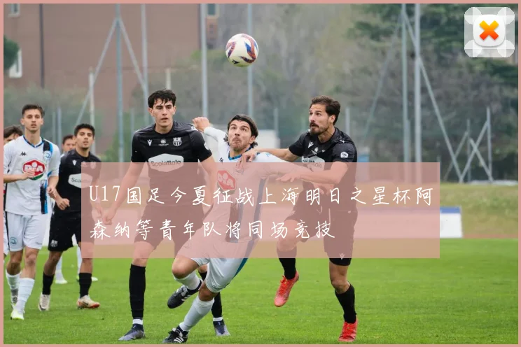 U17国足今夏征战上海明日之星杯阿森纳等青年队将同场竞技