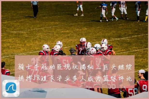 骑士夺冠功臣现状揭秘三巨头继续拼搏JR追求学业多人成为篮球评论员