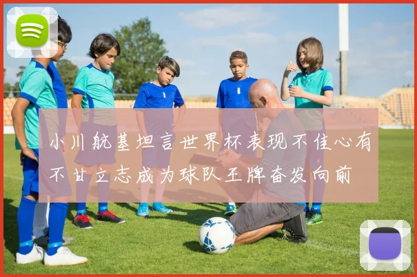 小川航基坦言世界杯表现不佳心有不甘立志成为球队王牌奋发向前