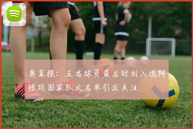 奥莱报：五名球员最后时刻入选阿根廷国家队大名单引发关注