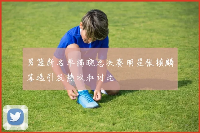 男篮新名单揭晓总决赛明星张镇麟落选引发热议和讨论