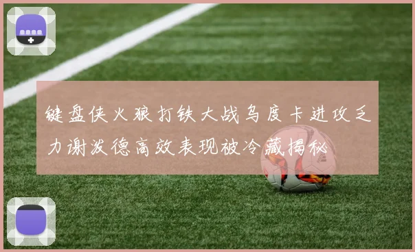 键盘侠火狼打铁大战乌度卡进攻乏力谢泼德高效表现被冷藏揭秘