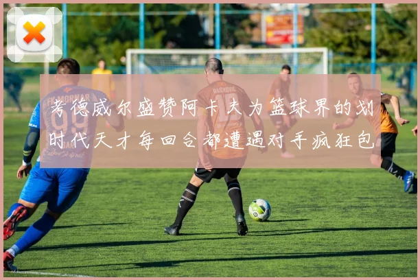 考德威尔盛赞阿卡夫为篮球界的划时代天才每回合都遭遇对手疯狂包夹挑战