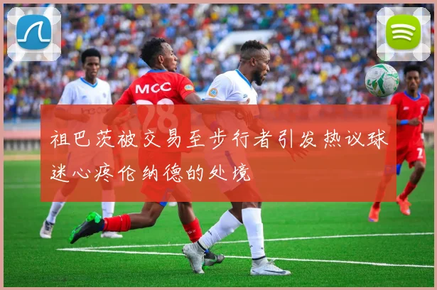 祖巴茨被交易至步行者引发热议球迷心疼伦纳德的处境