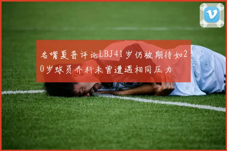 名嘴夏普评论LBJ41岁仍被期待如20岁球员乔科未曾遭遇相同压力