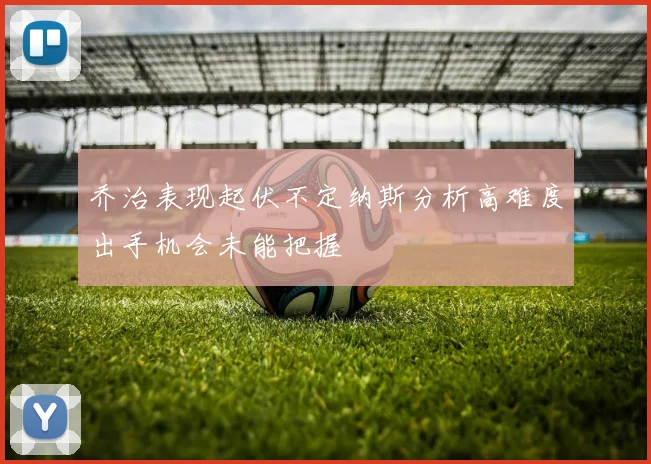 乔治表现起伏不定纳斯分析高难度出手机会未能把握