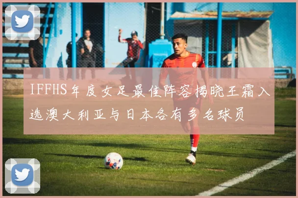 IFFHS年度女足最佳阵容揭晓王霜入选澳大利亚与日本各有多名球员