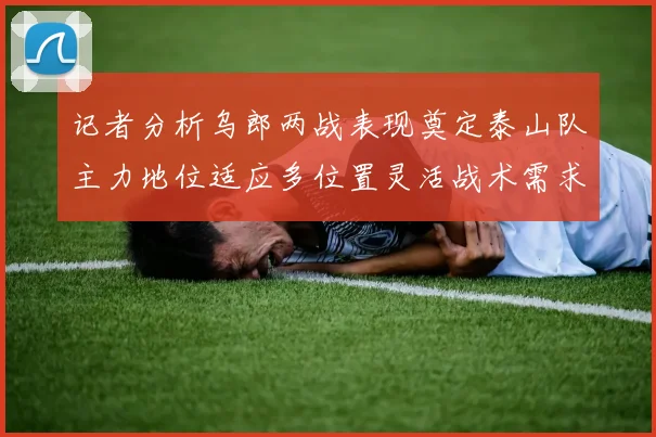 记者分析乌郎两战表现奠定泰山队主力地位适应多位置灵活战术需求
