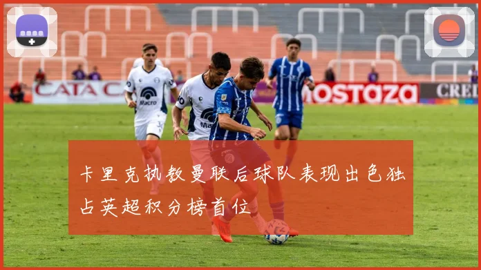 卡里克执教曼联后球队表现出色独占英超积分榜首位