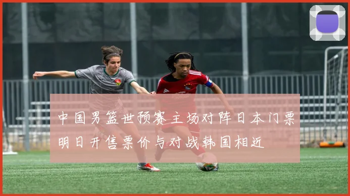 中国男篮世预赛主场对阵日本门票明日开售票价与对战韩国相近