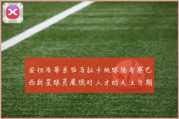 安切洛蒂亲临马拉卡纳球场考察巴西新星球员展现对人才的关注与期待