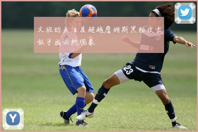 文班的关注度超越詹姆斯黑粉攻击似乎成必然现象
