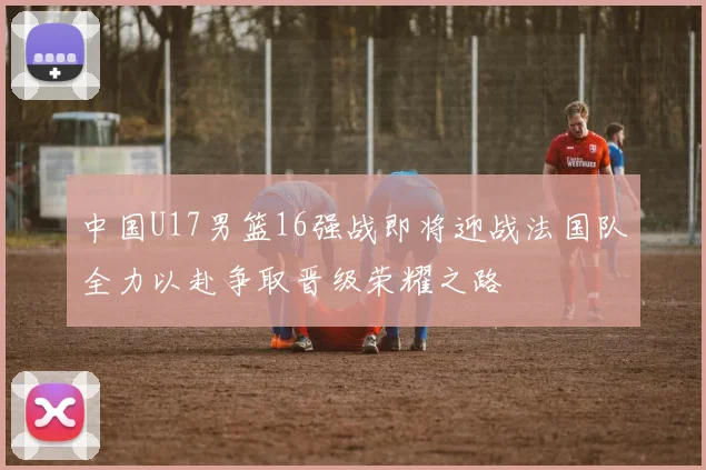 中国U17男篮16强战即将迎战法国队全力以赴争取晋级荣耀之路