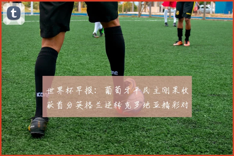 世界杯早报：葡萄牙平民主刚果收获首分英格兰逆转克罗地亚精彩对决