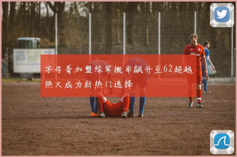 字母哥加盟绿军概率飙升至62超越热火成为新热门选择