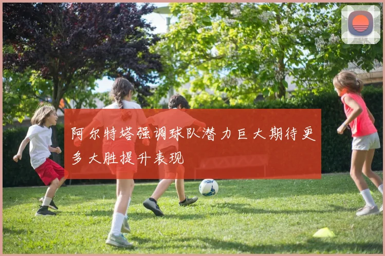 阿尔特塔强调球队潜力巨大期待更多大胜提升表现