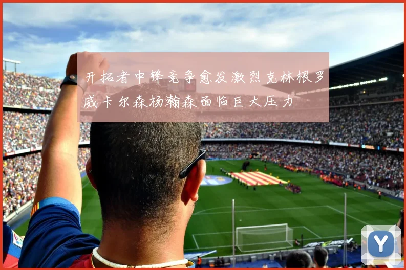 开拓者中锋竞争愈发激烈克林根罗威卡尔森杨瀚森面临巨大压力