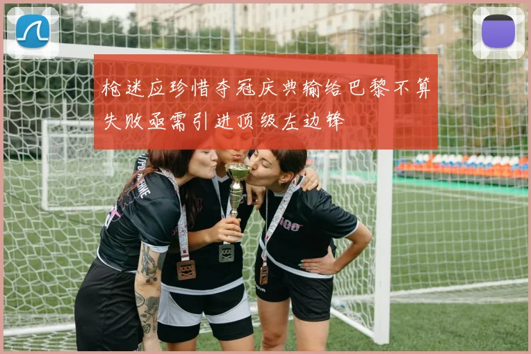 枪迷应珍惜夺冠庆典输给巴黎不算失败亟需引进顶级左边锋