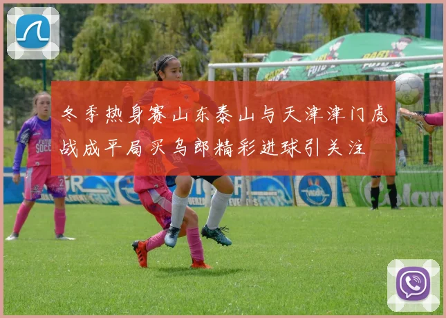 冬季热身赛山东泰山与天津津门虎战成平局买乌郎精彩进球引关注