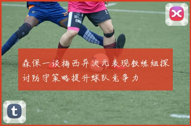 森保一谈梅西异次元表现教练组探讨防守策略提升球队竞争力