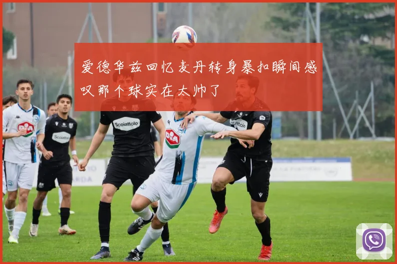 爱德华兹回忆麦丹转身暴扣瞬间感叹那个球实在太帅了