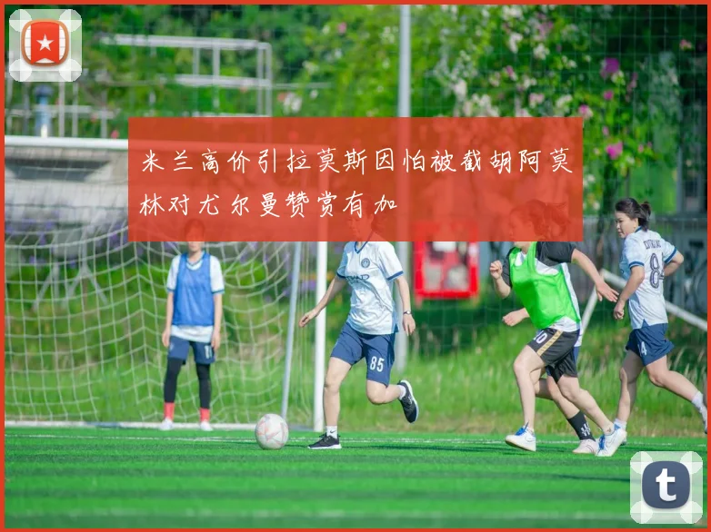 米兰高价引拉莫斯因怕被截胡阿莫林对尤尔曼赞赏有加