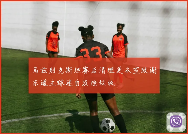 乌兹别克斯坦赛后清理更衣室致谢东道主球迷自发捡垃圾