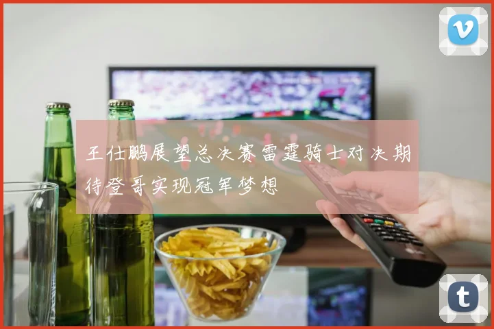 王仕鹏展望总决赛雷霆骑士对决期待登哥实现冠军梦想