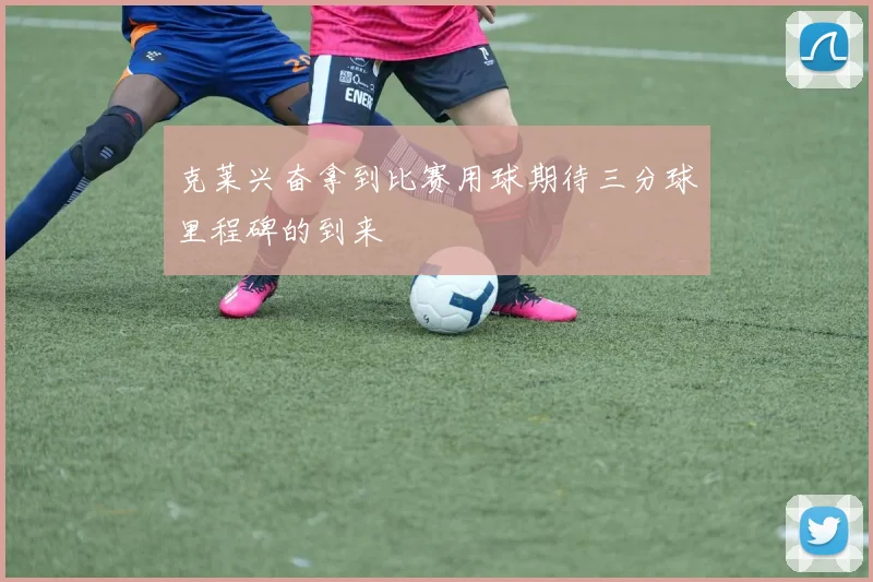 克莱兴奋拿到比赛用球期待三分球里程碑的到来
