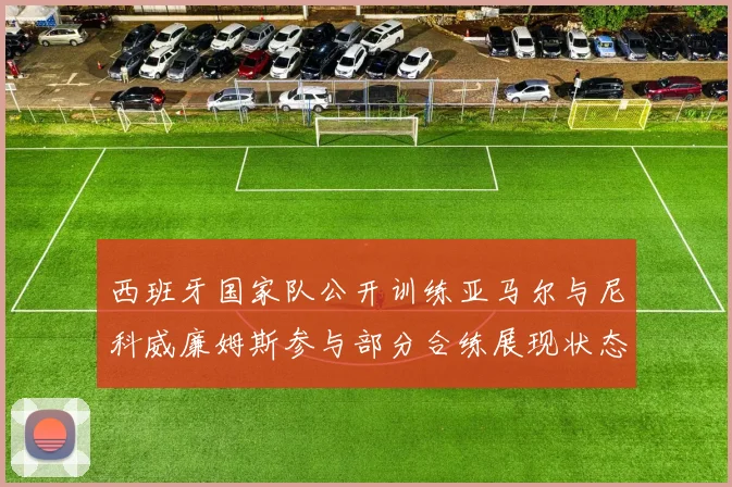西班牙国家队公开训练亚马尔与尼科威廉姆斯参与部分合练展现状态